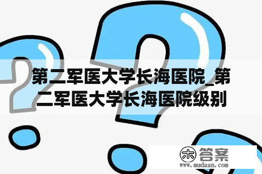 第二军医大学长海医院_第二军医大学长海医院级别