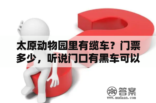 太原动物园里有缆车？门票多少，听说门口有黑车可以带进去？一上午能不能逛完？有寄存行李的地方吗？太原动物园门票