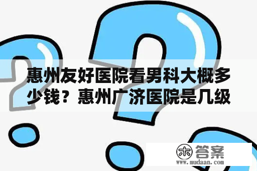 惠州友好医院看男科大概多少钱？惠州广济医院是几级医院？