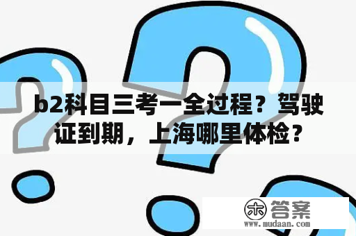 b2科目三考一全过程？驾驶证到期，上海哪里体检？