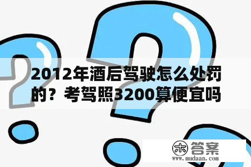 2012年酒后驾驶怎么处罚的？考驾照3200算便宜吗？