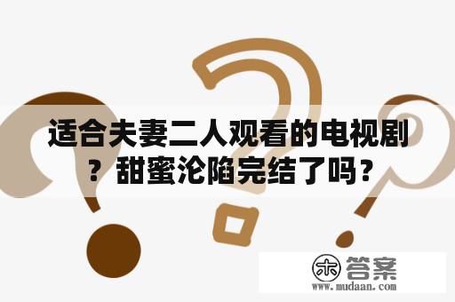 适合夫妻二人观看的电视剧？甜蜜沦陷完结了吗？