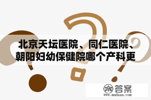 北京天坛医院、同仁医院、朝阳妇幼保健院哪个产科更好？北京市协和医院东院和西院的区别是?挂号怎么挂方便快捷,挂专家号好？