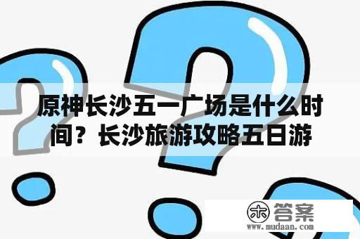 原神长沙五一广场是什么时间？长沙旅游攻略五日游