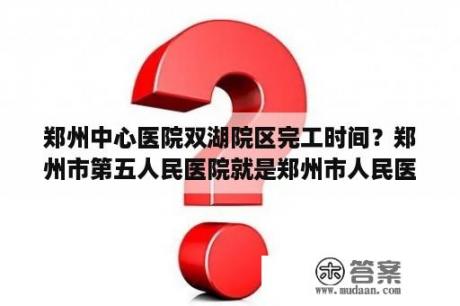 郑州中心医院双湖院区完工时间？郑州市第五人民医院就是郑州市人民医院吗？