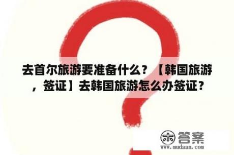 去首尔旅游要准备什么？【韩国旅游，签证】去韩国旅游怎么办签证？