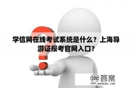 学信网在线考试系统是什么？上海导游证报考官网入口？