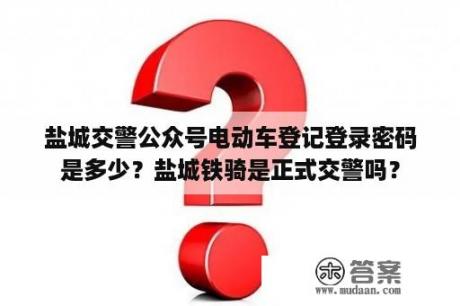 盐城交警公众号电动车登记登录密码是多少？盐城铁骑是正式交警吗？