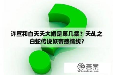 许宣和白夭夭大婚是第几集？天乩之白蛇传说妖帝感情线？