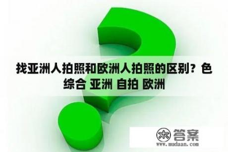 找亚洲人拍照和欧洲人拍照的区别？色综合 亚洲 自拍 欧洲