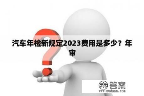 汽车年检新规定2023费用是多少？年审