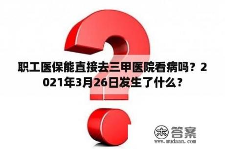 职工医保能直接去三甲医院看病吗？2021年3月26日发生了什么？