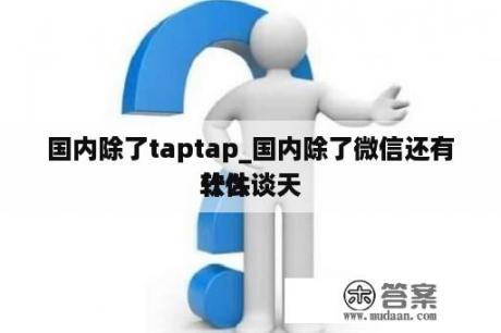 国内除了taptap_国内除了微信还有什么谈天
软件