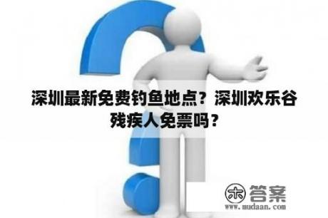 深圳最新免费钓鱼地点？深圳欢乐谷残疾人免票吗？