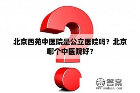 北京西苑中医院是公立医院吗？北京哪个中医院好？