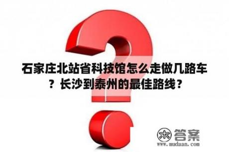 石家庄北站省科技馆怎么走做几路车？长沙到泰州的最佳路线？