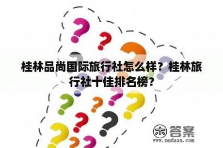 桂林品尚国际旅行社怎么样？桂林旅行社十佳排名榜？