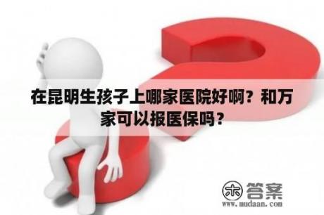 在昆明生孩子上哪家医院好啊？和万家可以报医保吗？