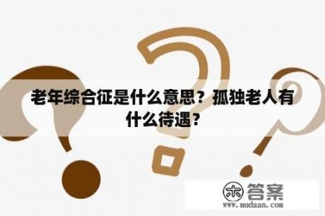 老年综合征是什么意思？孤独老人有什么待遇？