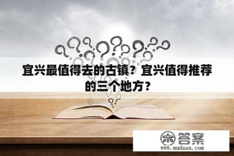 宜兴最值得去的古镇？宜兴值得推荐的三个地方？