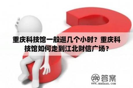 重庆科技馆一般逛几个小时？重庆科技馆如何走到江北财信广场？