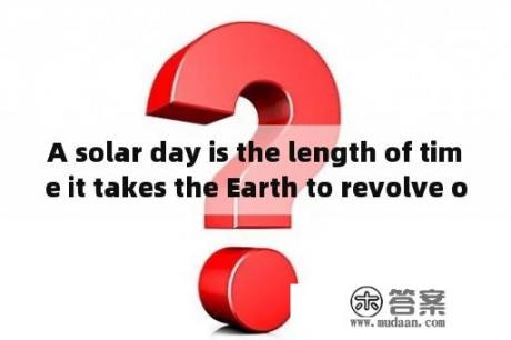 A solar day is the length of time it takes the Earth to revolve once arounf the sun？solaris