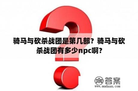 骑马与砍杀战团是第几部？骑马与砍杀战团有多少npc啊？