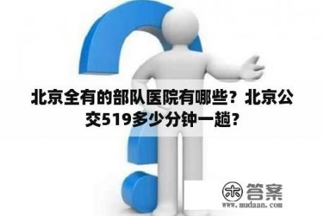 北京全有的部队医院有哪些？北京公交519多少分钟一趟？