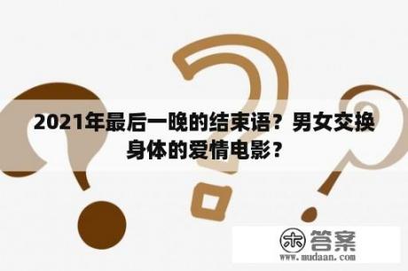 2021年最后一晚的结束语?男女交换身体的爱情电影? 2021年最后一晚的结束语?男女交换身体的爱情电影?