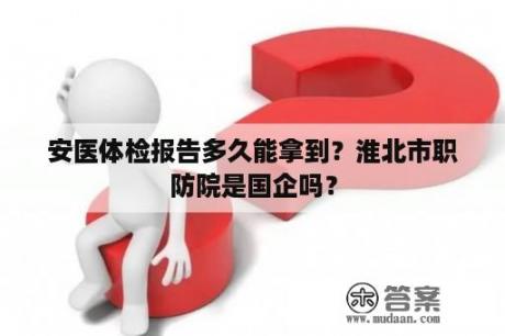 安医体检报告多久能拿到？淮北市职防院是国企吗？