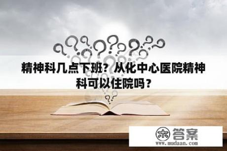 精神科几点下班？从化中心医院精神科可以住院吗？