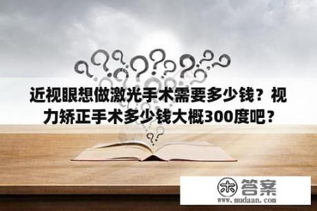 近视眼想做激光手术需要多少钱？视力矫正手术多少钱大概300度吧？