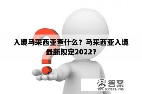 入境马来西亚查什么？马来西亚入境最新规定2022？