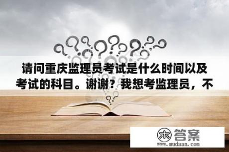 请问重庆监理员考试是什么时间以及考试的科目。谢谢？我想考监理员，不知道能考不，需要什么条件？怎么报考？