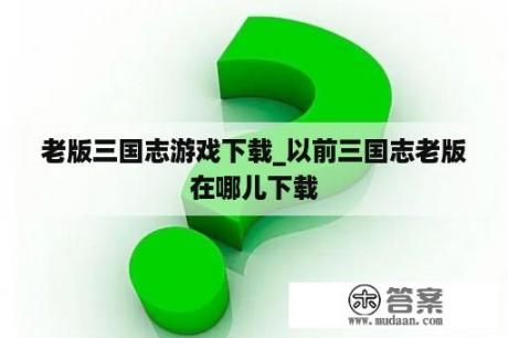 老版三国志游戏下载_以前三国志老版在哪儿下载