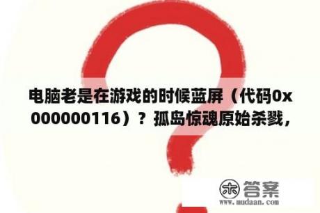 电脑老是在游戏的时候蓝屏（代码0x000000116）？孤岛惊魂原始杀戮，资源分布图？