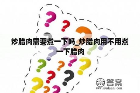 炒腊肉需要煮一下吗_炒腊肉用不用煮一下腊肉