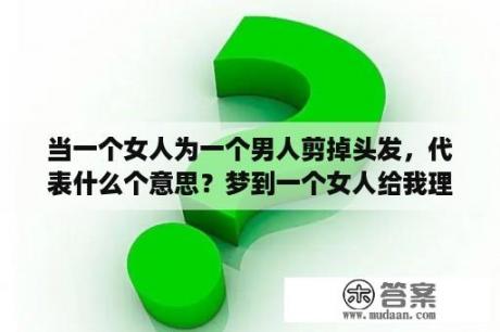 当一个女人为一个男人剪掉头发，代表什么个意思？梦到一个女人给我理发