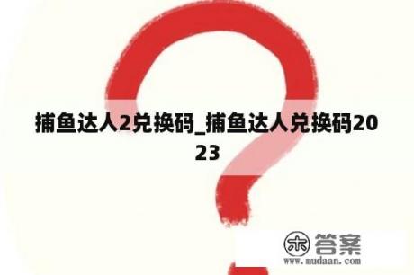 捕鱼达人2兑换码_捕鱼达人兑换码2023