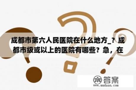 成都市第六人民医院在什么地方_？成都市级或以上的医院有哪些？急，在线等？