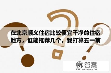 在北京顺义住宿比较便宜干净的住宿地方，谁能推荐几个，我打算五一前几天去北京玩，谢谢了？去北京玩五天大概多少钱