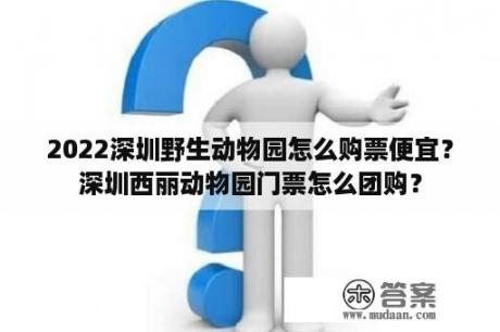 2022深圳野生动物园怎么购票便宜？深圳西丽动物园门票怎么团购？