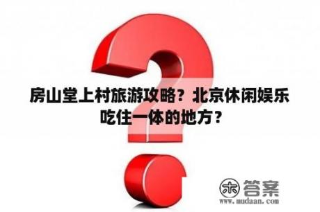 房山堂上村旅游攻略？北京休闲娱乐吃住一体的地方？