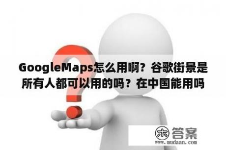 GoogleMaps怎么用啊？谷歌街景是所有人都可以用的吗？在中国能用吗？求方法？