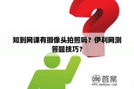 知到网课有摄像头拍照吗？伊利网测答题技巧？