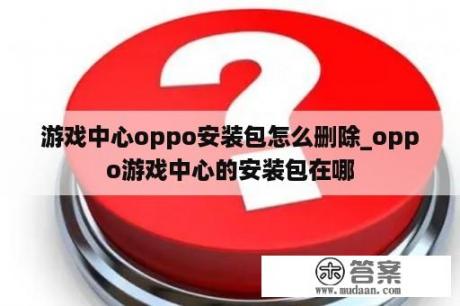 游戏中心oppo安装包怎么删除_oppo游戏中心的安装包在哪