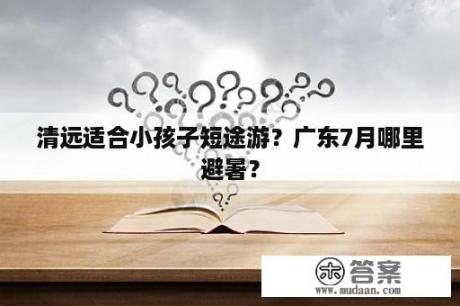 清远适合小孩子短途游？广东7月哪里避暑？