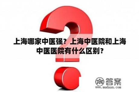 上海哪家中医强？上海中医院和上海中医医院有什么区别？