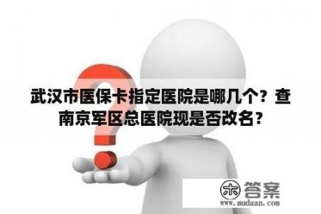 武汉市医保卡指定医院是哪几个？查南京军区总医院现是否改名？