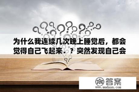 为什么我连续几次晚上睡觉后，都会觉得自己飞起来．？突然发现自己会飞，我该怎么办，该不该和别人说，好紧张？